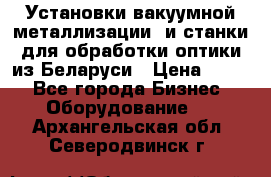 Установки вакуумной металлизации  и станки для обработки оптики из Беларуси › Цена ­ 100 - Все города Бизнес » Оборудование   . Архангельская обл.,Северодвинск г.